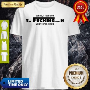 Sorry I Told You The Fucking Truth You Stupid Bitch Shirt