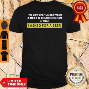 The Difference Between A Beer And Your Opinion Is That I Asked For A Beer Shirt