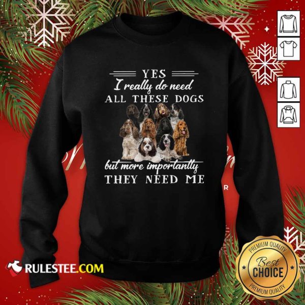 Englishcockerspaniel Dogs Yes I Really Do Need All These Dogs But More Importantly Sweatshirt - Design By Rulestee.com