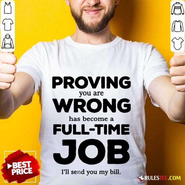 Good Proving You Are Wrong Has Become A Full Time Job I'll Send You My Bill Shirt