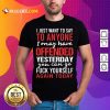 I Just Want To Say To Anyone I May Have Offended Yesterday You Can Go Shirt