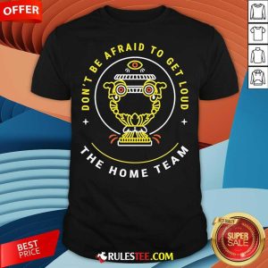 Top The Home Team Don't Be Afraid To Get Loud Crucible Of Life T-Shirt